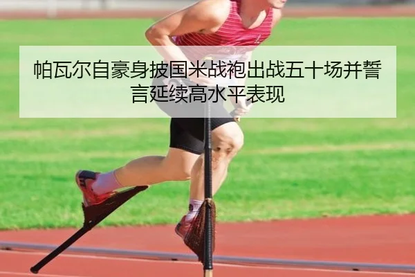 帕瓦尔自豪身披国米战袍出战五十场并誓言延续高水平表现 | yaxin868.comapp